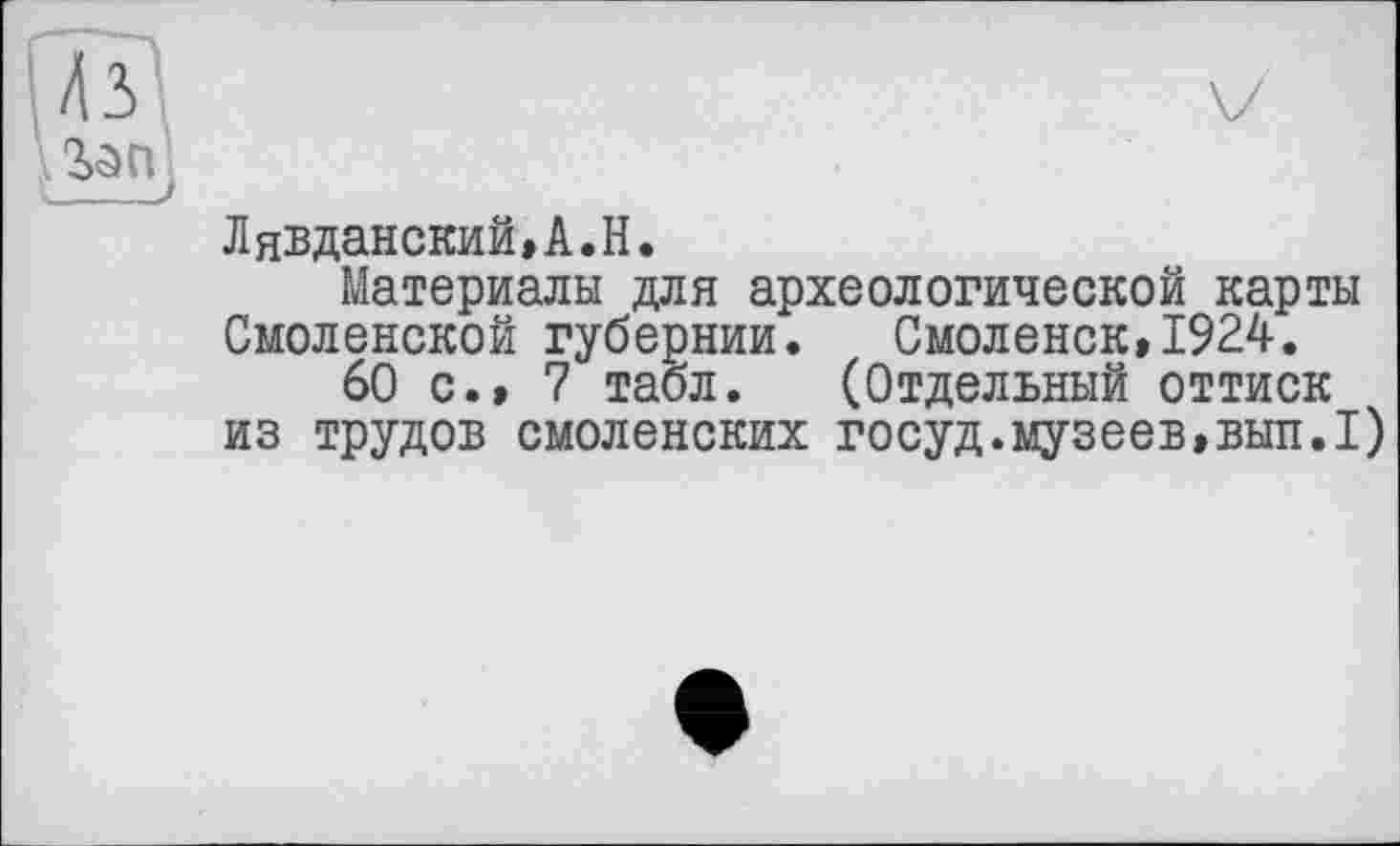 ﻿2>е>П с______J
ЛяЭДанский,А.Н.
Материалы для археологической карты Смоленской губернии. Смоленск,1924.
60 с.» 7 табл. (Отдельный оттиск из трудов смоленских госуд.музеев,ВЫП.1)